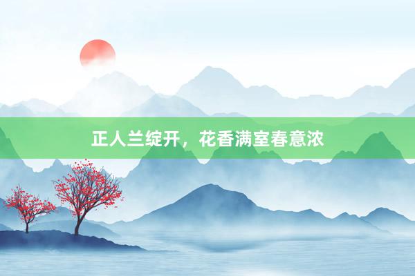 正人兰绽开，花香满室春意浓