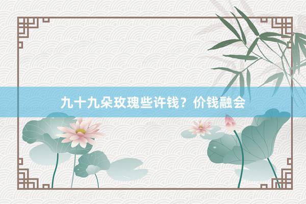 九十九朵玫瑰些许钱？价钱融会